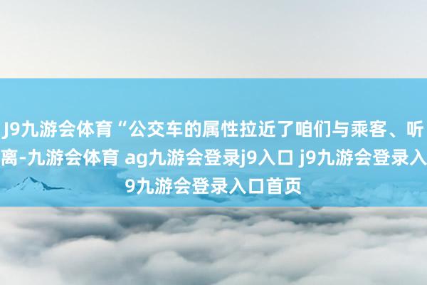 J9九游会体育“公交车的属性拉近了咱们与乘客、听众的距离-九游会体育 ag九游会登录j9入口 j9九游会登录入口首页