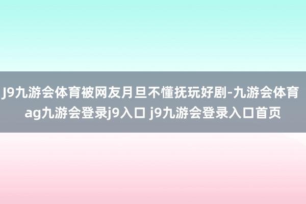 J9九游会体育被网友月旦不懂抚玩好剧-九游会体育 ag九游会登录j9入口 j9九游会登录入口首页