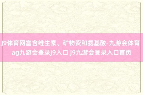 J9体育网富含维生素、矿物资和氨基酸-九游会体育 ag九游会登录j9入口 j9九游会登录入口首页
