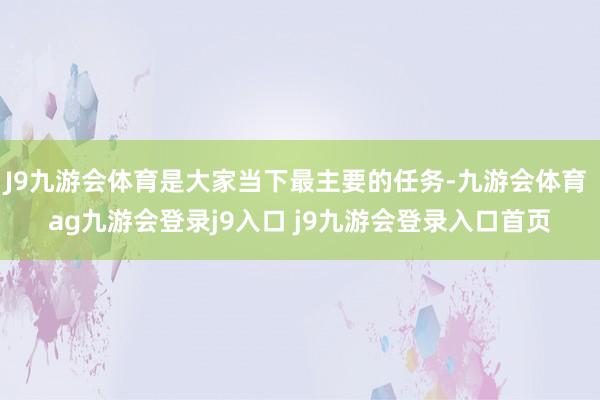 J9九游会体育是大家当下最主要的任务-九游会体育 ag九游会登录j9入口 j9九游会登录入口首页