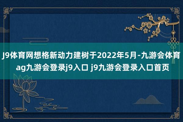 J9体育网想格新动力建树于2022年5月-九游会体育 ag九游会登录j9入口 j9九游会登录入口首页