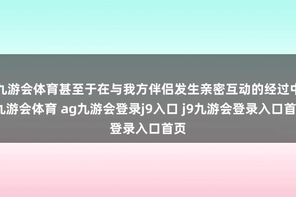 九游会体育甚至于在与我方伴侣发生亲密互动的经过中-九游会体育 ag九游会登录j9入口 j9九游会登录入口首页