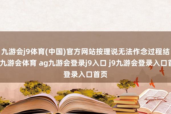 九游会j9体育(中国)官方网站按理说无法作念过程结合-九游会体育 ag九游会登录j9入口 j9九游会登录入口首页
