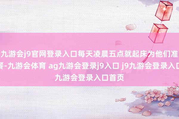 九游会j9官网登录入口每天凌晨五点就起床为他们准备早餐-九游会体育 ag九游会登录j9入口 j9九游会登录入口首页