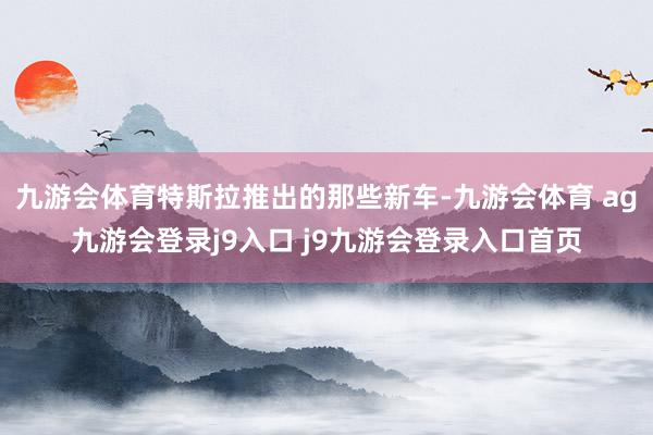九游会体育特斯拉推出的那些新车-九游会体育 ag九游会登录j9入口 j9九游会登录入口首页