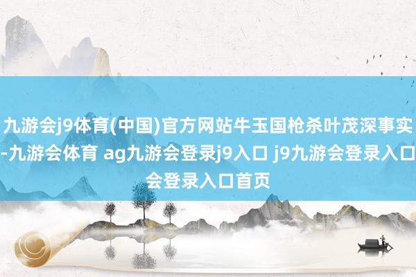 九游会j9体育(中国)官方网站牛玉国枪杀叶茂深事实建树-九游会体育 ag九游会登录j9入口 j9九游会登录入口首页