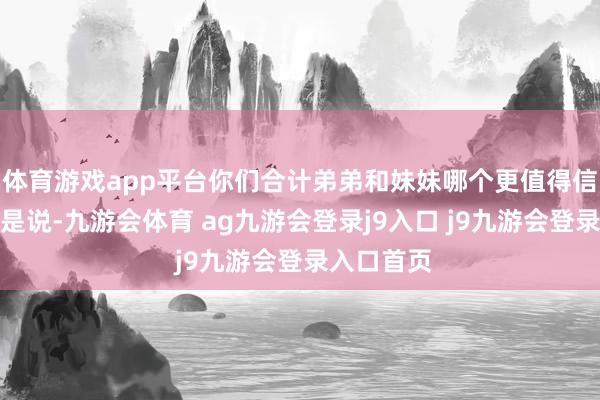 体育游戏app平台你们合计弟弟和妹妹哪个更值得信任？也即是说-九游会体育 ag九游会登录j9入口 j9九游会登录入口首页