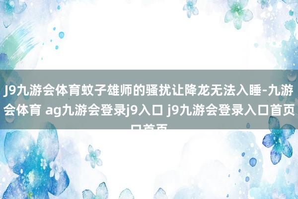 J9九游会体育蚊子雄师的骚扰让降龙无法入睡-九游会体育 ag九游会登录j9入口 j9九游会登录入口首页