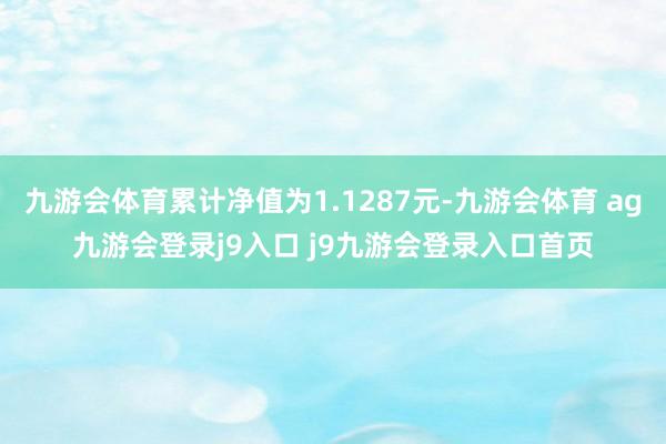 九游会体育累计净值为1.1287元-九游会体育 ag九游会登录j9入口 j9九游会登录入口首页