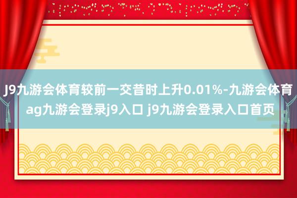 J9九游会体育较前一交昔时上升0.01%-九游会体育 ag九游会登录j9入口 j9九游会登录入口首页