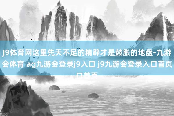 J9体育网这里先天不足的精辟才是鼓胀的地盘-九游会体育 ag九游会登录j9入口 j9九游会登录入口首页