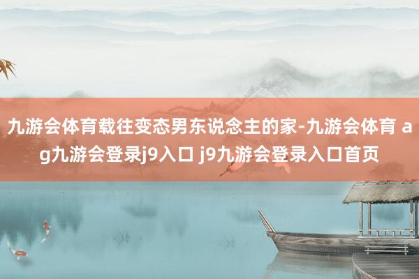 九游会体育载往变态男东说念主的家-九游会体育 ag九游会登录j9入口 j9九游会登录入口首页