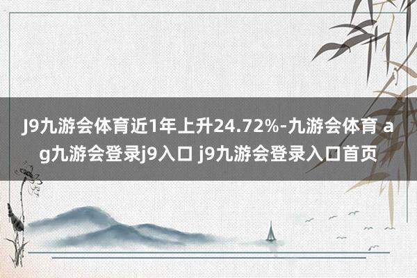 J9九游会体育近1年上升24.72%-九游会体育 ag九游会登录j9入口 j9九游会登录入口首页