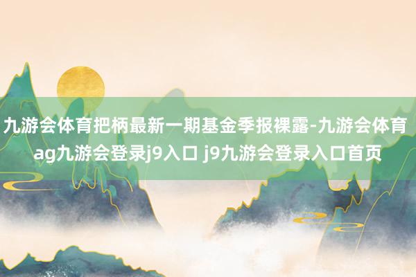 九游会体育把柄最新一期基金季报裸露-九游会体育 ag九游会登录j9入口 j9九游会登录入口首页