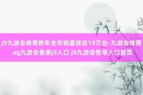 J9九游会体育昨年全年销量接近19万台-九游会体育 ag九游会登录j9入口 j9九游会登录入口首页
