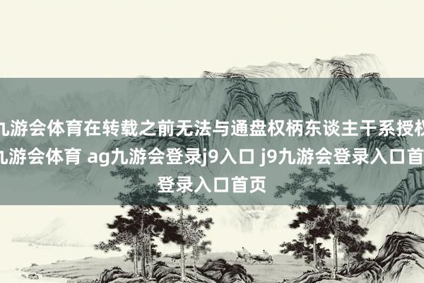 九游会体育在转载之前无法与通盘权柄东谈主干系授权-九游会体育 ag九游会登录j9入口 j9九游会登录入口首页