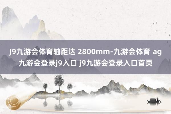 J9九游会体育轴距达 2800mm-九游会体育 ag九游会登录j9入口 j9九游会登录入口首页