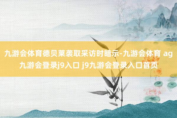 九游会体育德贝莱袭取采访时暗示-九游会体育 ag九游会登录j9入口 j9九游会登录入口首页