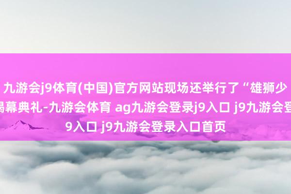 九游会j9体育(中国)官方网站现场还举行了“雄狮少年”IP雕镂揭幕典礼-九游会体育 ag九游会登录j9入口 j9九游会登录入口首页