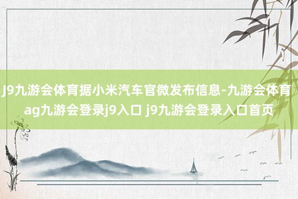 J9九游会体育据小米汽车官微发布信息-九游会体育 ag九游会登录j9入口 j9九游会登录入口首页