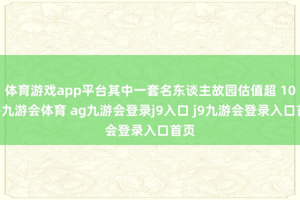 体育游戏app平台其中一套名东谈主故园估值超 10 亿-九游会体育 ag九游会登录j9入口 j9九游会登录入口首页