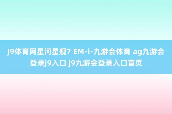 J9体育网星河星舰7 EM-i-九游会体育 ag九游会登录j9入口 j9九游会登录入口首页