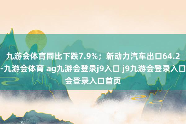 九游会体育同比下跌7.9%；新动力汽车出口64.2万辆-九游会体育 ag九游会登录j9入口 j9九游会登录入口首页