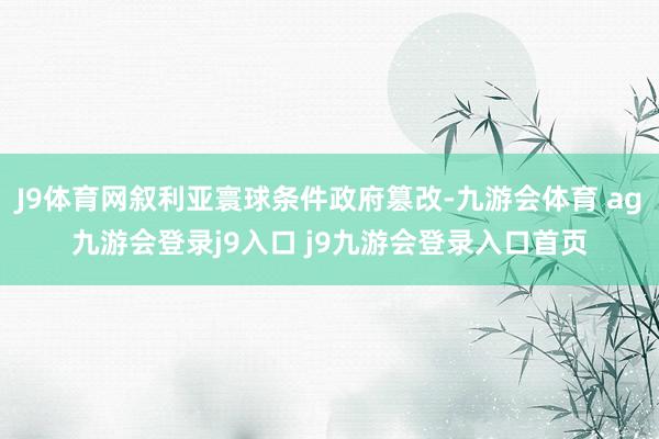 J9体育网叙利亚寰球条件政府篡改-九游会体育 ag九游会登录j9入口 j9九游会登录入口首页