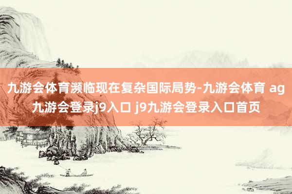 九游会体育濒临现在复杂国际局势-九游会体育 ag九游会登录j9入口 j9九游会登录入口首页