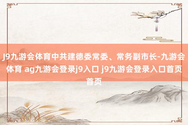 J9九游会体育中共建德委常委、常务副市长-九游会体育 ag九游会登录j9入口 j9九游会登录入口首页