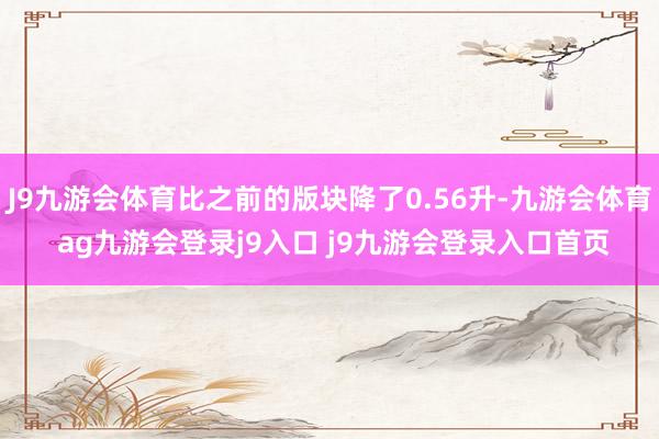 J9九游会体育比之前的版块降了0.56升-九游会体育 ag九游会登录j9入口 j9九游会登录入口首页