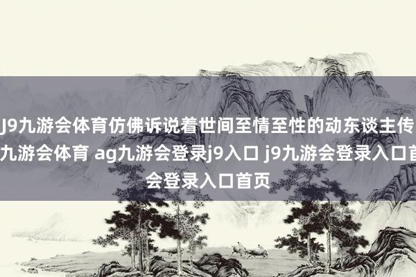 J9九游会体育仿佛诉说着世间至情至性的动东谈主传闻-九游会体育 ag九游会登录j9入口 j9九游会登录入口首页