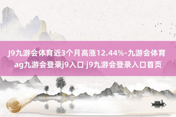 J9九游会体育近3个月高涨12.44%-九游会体育 ag九游会登录j9入口 j9九游会登录入口首页