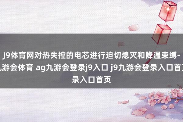 J9体育网对热失控的电芯进行迫切熄灭和降温束缚-九游会体育 ag九游会登录j9入口 j9九游会登录入口首页