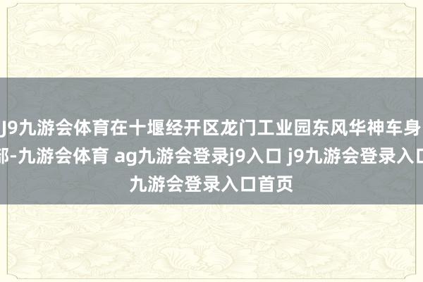 J9九游会体育在十堰经开区龙门工业园东风华神车身劳动部-九游会体育 ag九游会登录j9入口 j9九游会登录入口首页