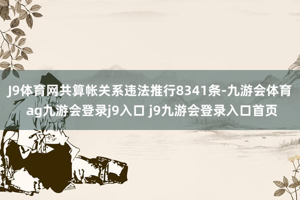J9体育网共算帐关系违法推行8341条-九游会体育 ag九游会登录j9入口 j9九游会登录入口首页
