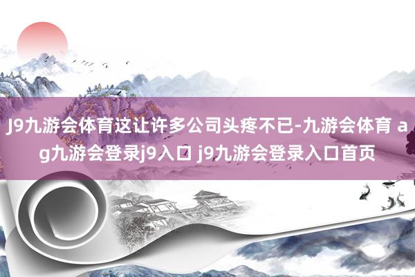 J9九游会体育这让许多公司头疼不已-九游会体育 ag九游会登录j9入口 j9九游会登录入口首页