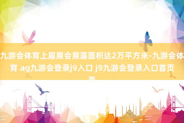 九游会体育上届展会展露面积达2万平方米-九游会体育 ag九游会登录j9入口 j9九游会登录入口首页