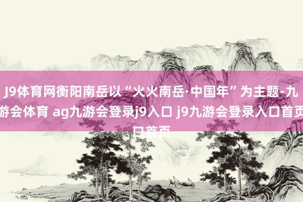 J9体育网衡阳南岳以“火火南岳·中国年”为主题-九游会体育 ag九游会登录j9入口 j9九游会登录入口首页