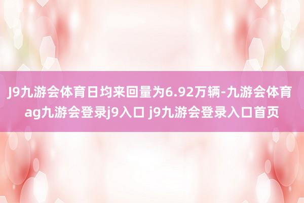 J9九游会体育日均来回量为6.92万辆-九游会体育 ag九游会登录j9入口 j9九游会登录入口首页
