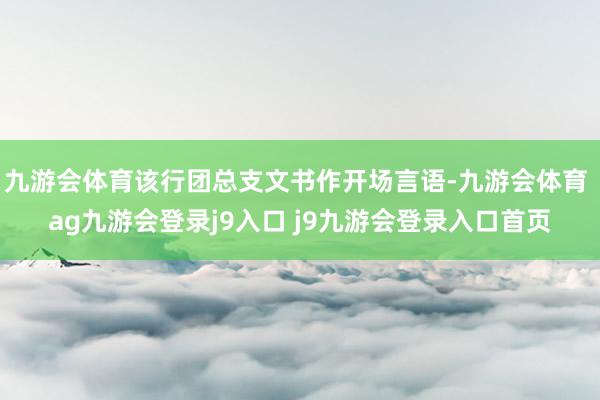 九游会体育该行团总支文书作开场言语-九游会体育 ag九游会登录j9入口 j9九游会登录入口首页