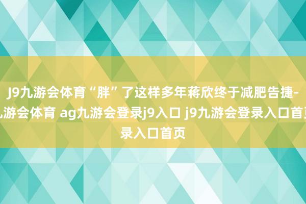 J9九游会体育“胖”了这样多年蒋欣终于减肥告捷-九游会体育 ag九游会登录j9入口 j9九游会登录入口首页