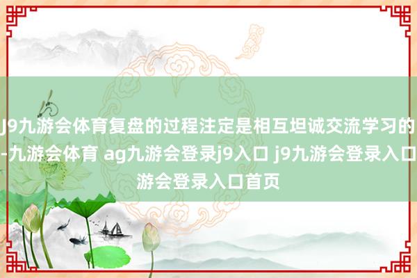 J9九游会体育复盘的过程注定是相互坦诚交流学习的过程-九游会体育 ag九游会登录j9入口 j9九游会登录入口首页