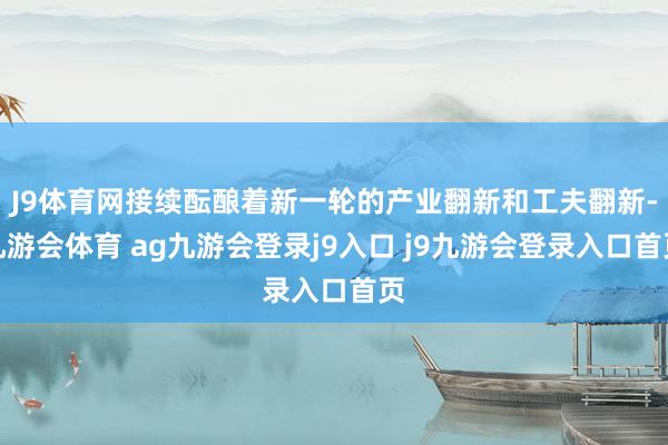 J9体育网接续酝酿着新一轮的产业翻新和工夫翻新-九游会体育 ag九游会登录j9入口 j9九游会登录入口首页