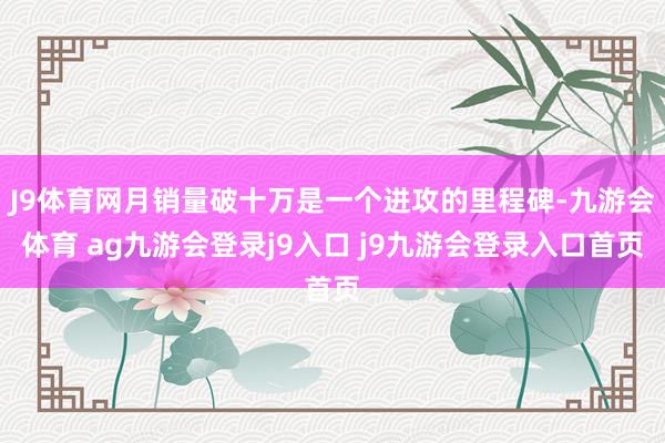 J9体育网月销量破十万是一个进攻的里程碑-九游会体育 ag九游会登录j9入口 j9九游会登录入口首页