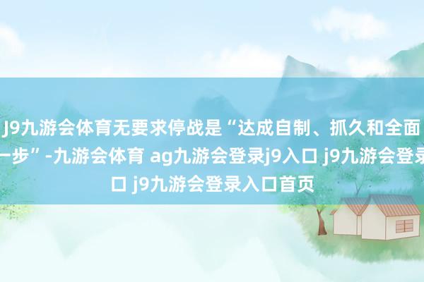 J9九游会体育无要求停战是“达成自制、抓久和全面和平的第一步”-九游会体育 ag九游会登录j9入口 j9九游会登录入口首页