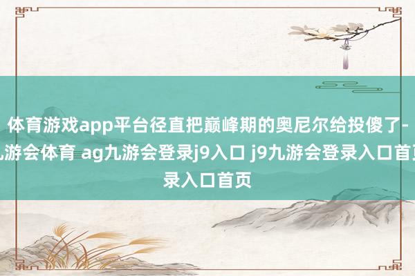 体育游戏app平台径直把巅峰期的奥尼尔给投傻了-九游会体育 ag九游会登录j9入口 j9九游会登录入口首页