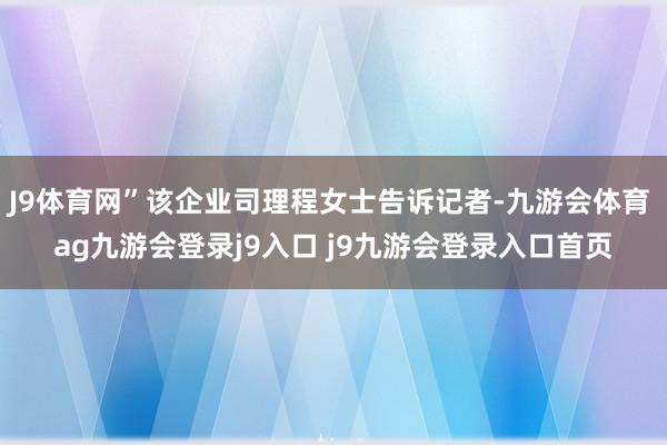 J9体育网”该企业司理程女士告诉记者-九游会体育 ag九游会登录j9入口 j9九游会登录入口首页