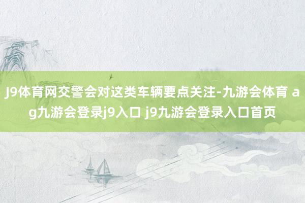 J9体育网交警会对这类车辆要点关注-九游会体育 ag九游会登录j9入口 j9九游会登录入口首页