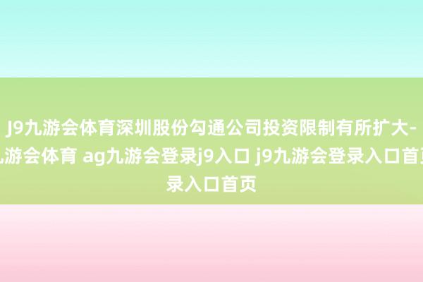J9九游会体育深圳股份勾通公司投资限制有所扩大-九游会体育 ag九游会登录j9入口 j9九游会登录入口首页